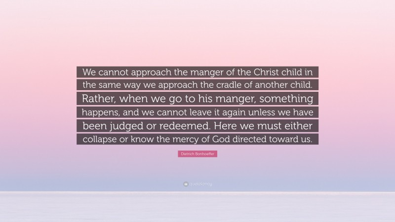 Dietrich Bonhoeffer Quote: “We cannot approach the manger of the Christ child in the same way we approach the cradle of another child. Rather, when we go to his manger, something happens, and we cannot leave it again unless we have been judged or redeemed. Here we must either collapse or know the mercy of God directed toward us.”