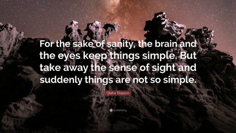 Olafur Eliasson Quote: “For the sake of sanity, the brain and the eyes keep things simple. But take away the sense of sight and suddenly things are not so simple.”