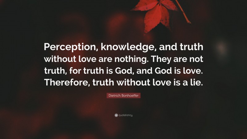 Dietrich Bonhoeffer Quote: “Perception, knowledge, and truth without love are nothing. They are not truth, for truth is God, and God is love. Therefore, truth without love is a lie.”