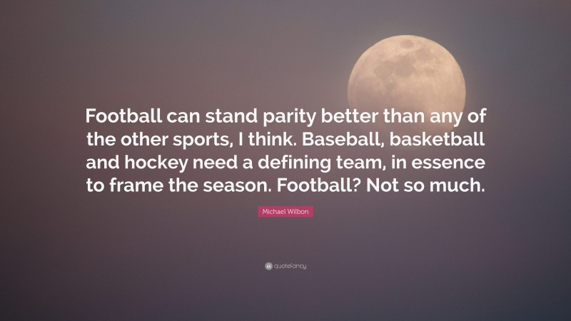 Michael Wilbon Quote: “Football can stand parity better than any of the other sports, I think. Baseball, basketball and hockey need a defining team, in essence to frame the season. Football? Not so much.”
