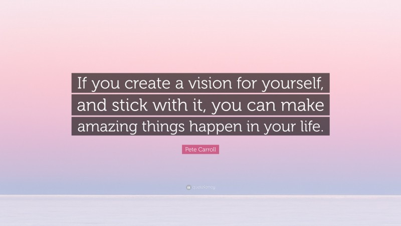 Pete Carroll Quote: “If you create a vision for yourself, and stick with it, you can make amazing things happen in your life.”