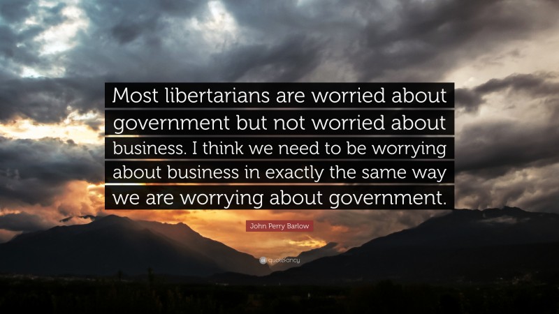 John Perry Barlow Quote: “Most libertarians are worried about government but not worried about business. I think we need to be worrying about business in exactly the same way we are worrying about government.”