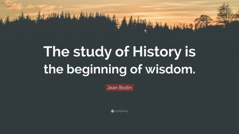 Jean Bodin Quote: “The study of History is the beginning of wisdom.”