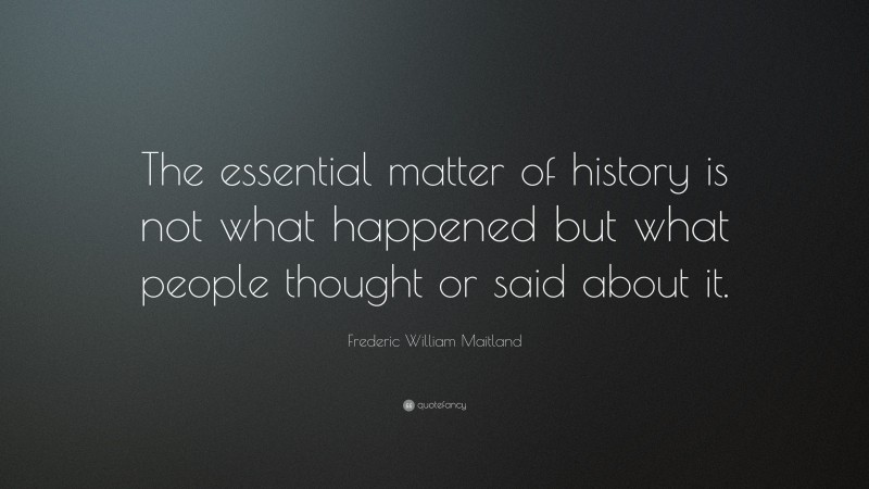 Frederic William Maitland Quote: “The essential matter of history is not what happened but what people thought or said about it.”
