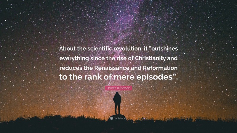 Herbert Butterfield Quote: “About the scientific revolution: it “outshines everything since the rise of Christianity and reduces the Renaissance and Reformation to the rank of mere episodes”.”