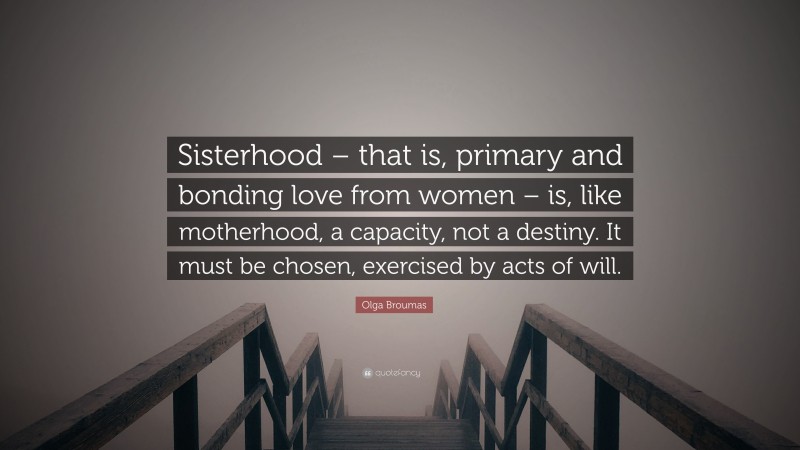 Olga Broumas Quote: “Sisterhood – that is, primary and bonding love from women – is, like motherhood, a capacity, not a destiny. It must be chosen, exercised by acts of will.”