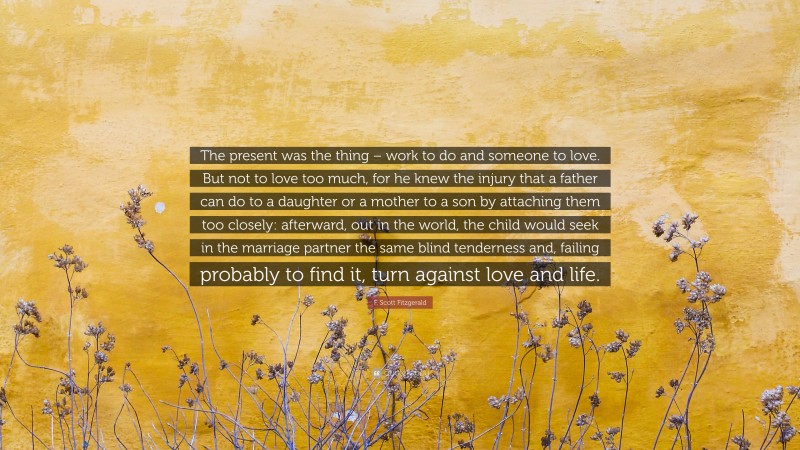 F. Scott Fitzgerald Quote: “The present was the thing – work to do and someone to love. But not to love too much, for he knew the injury that a father can do to a daughter or a mother to a son by attaching them too closely: afterward, out in the world, the child would seek in the marriage partner the same blind tenderness and, failing probably to find it, turn against love and life.”