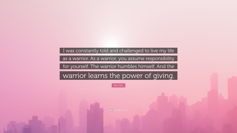 Billy Mills Quote: “I was constantly told and challenged to live my life as a warrior. As a warrior, you assume responsibility for yourself. The warrior humbles himself. And the warrior learns the power of giving.”