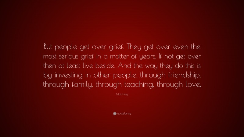 Matt Haig Quote: “But people get over grief. They get over even the most serious grief in a matter of years. If not get over then at least live beside. And the way they do this is by investing in other people, through friendship, through family, through teaching, through love.”