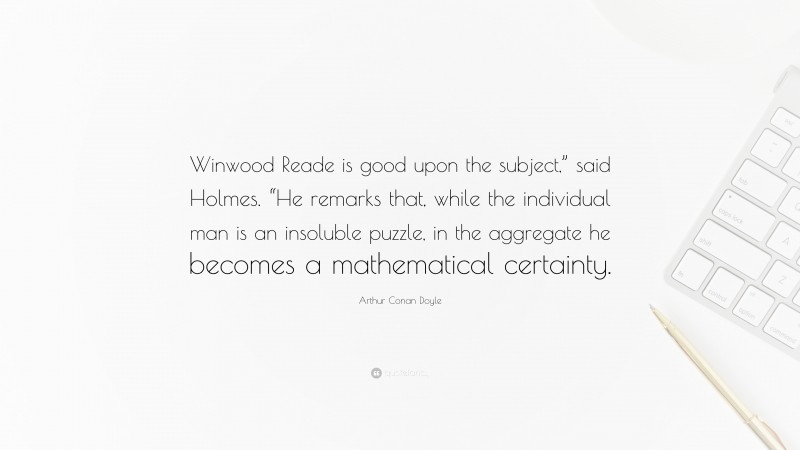 Arthur Conan Doyle Quote: “Winwood Reade is good upon the subject,” said Holmes. “He remarks that, while the individual man is an insoluble puzzle, in the aggregate he becomes a mathematical certainty.”
