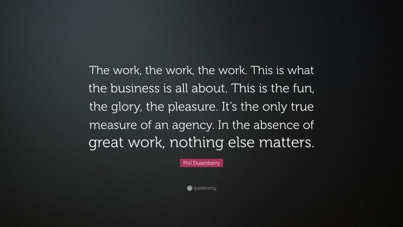 Phil Dusenberry Quote: “The work, the work, the work. This is what the business is all about. This is the fun, the glory, the pleasure. It’s the only true measure of an agency. In the absence of great work, nothing else matters.”