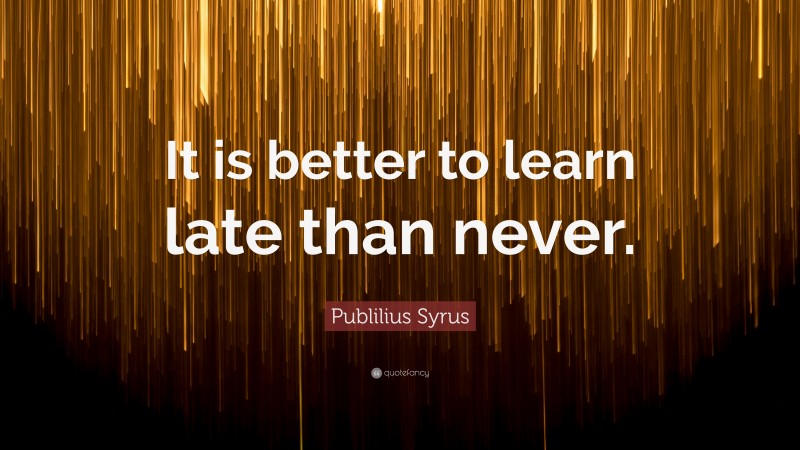 Publilius Syrus Quote: “It is better to learn late than never.”