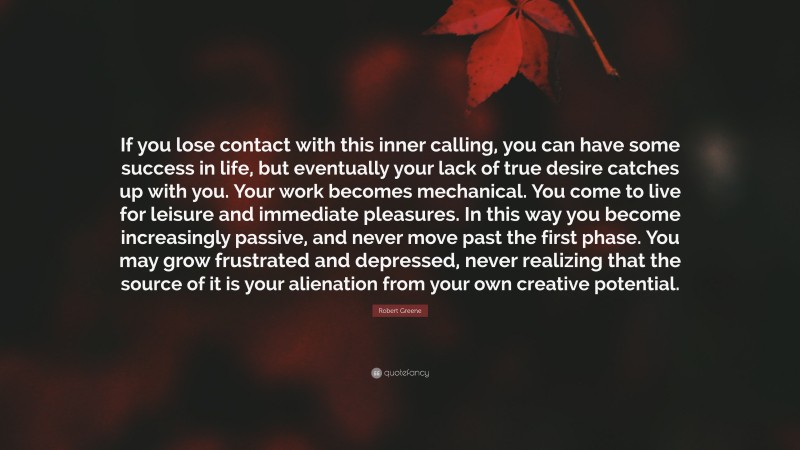 Robert Greene Quote: “If you lose contact with this inner calling, you can have some success in life, but eventually your lack of true desire catches up with you. Your work becomes mechanical. You come to live for leisure and immediate pleasures. In this way you become increasingly passive, and never move past the first phase. You may grow frustrated and depressed, never realizing that the source of it is your alienation from your own creative potential.”