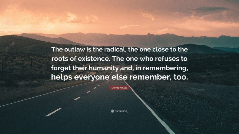 David Whyte Quote: “The outlaw is the radical, the one close to the roots of existence. The one who refuses to forget their humanity and, in remembering, helps everyone else remember, too.”