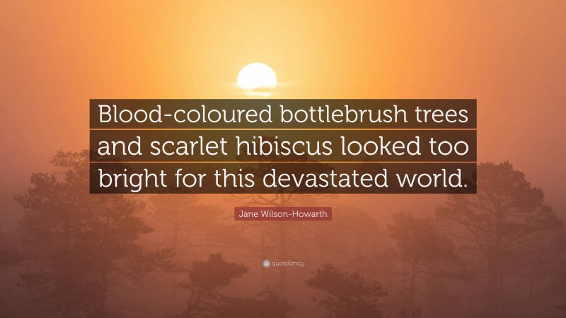 Jane Wilson-Howarth Quote: “Blood-coloured bottlebrush trees and scarlet hibiscus looked too bright for this devastated world.”