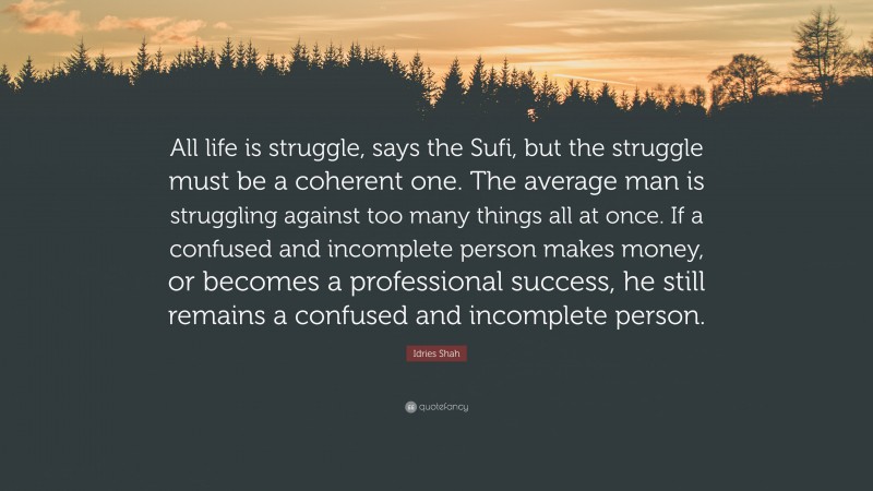 Idries Shah Quote: “All life is struggle, says the Sufi, but the struggle must be a coherent one. The average man is struggling against too many things all at once. If a confused and incomplete person makes money, or becomes a professional success, he still remains a confused and incomplete person.”