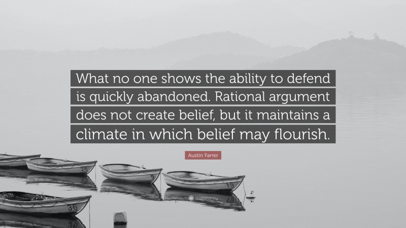 Austin Farrer Quote: “What no one shows the ability to defend is quickly abandoned. Rational argument does not create belief, but it maintains a climate in which belief may flourish.”