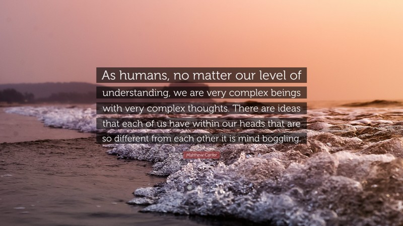 Matthew Carter Quote: “As humans, no matter our level of understanding, we are very complex beings with very complex thoughts. There are ideas that each of us have within our heads that are so different from each other it is mind boggling.”