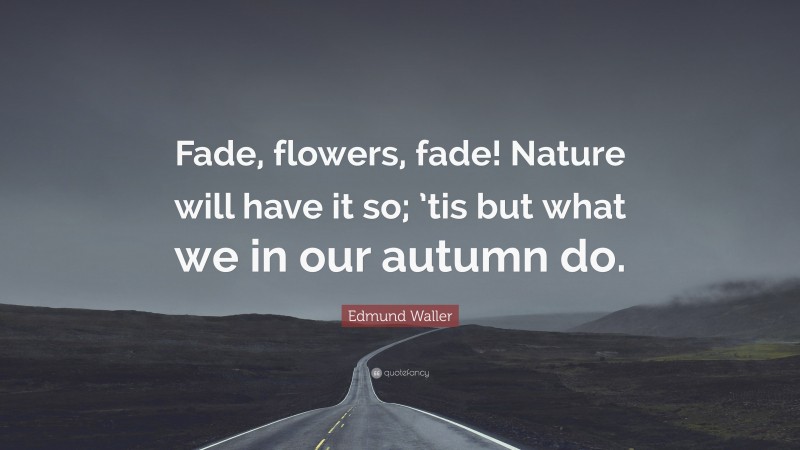 Edmund Waller Quote: “Fade, flowers, fade! Nature will have it so; ’tis but what we in our autumn do.”