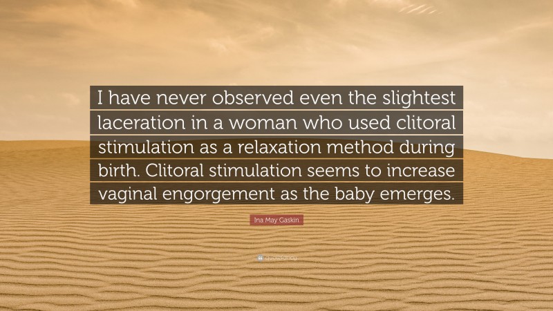 Ina May Gaskin Quote: “I have never observed even the slightest laceration in a woman who used clitoral stimulation as a relaxation method during birth. Clitoral stimulation seems to increase vaginal engorgement as the baby emerges.”