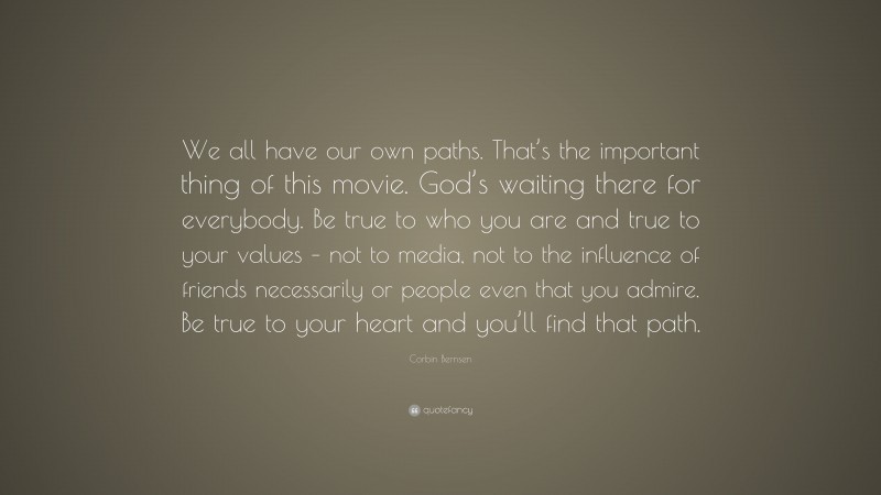 Corbin Bernsen Quote: “We all have our own paths. That’s the important thing of this movie. God’s waiting there for everybody. Be true to who you are and true to your values – not to media, not to the influence of friends necessarily or people even that you admire. Be true to your heart and you’ll find that path.”