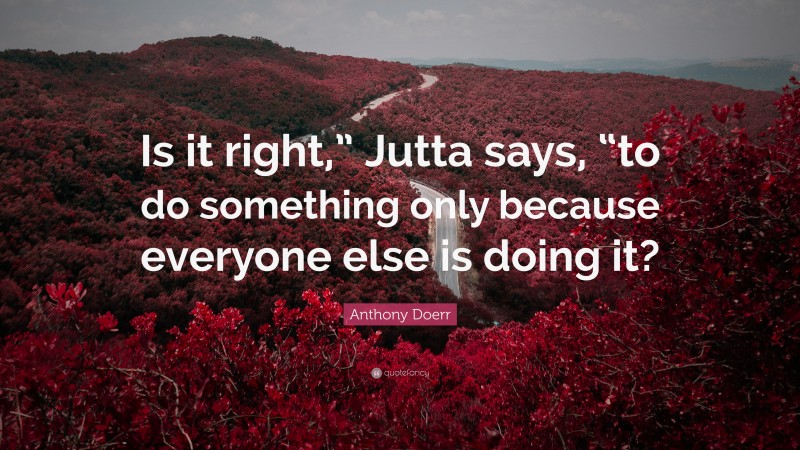 Anthony Doerr Quote: “Is it right,” Jutta says, “to do something only because everyone else is doing it?”