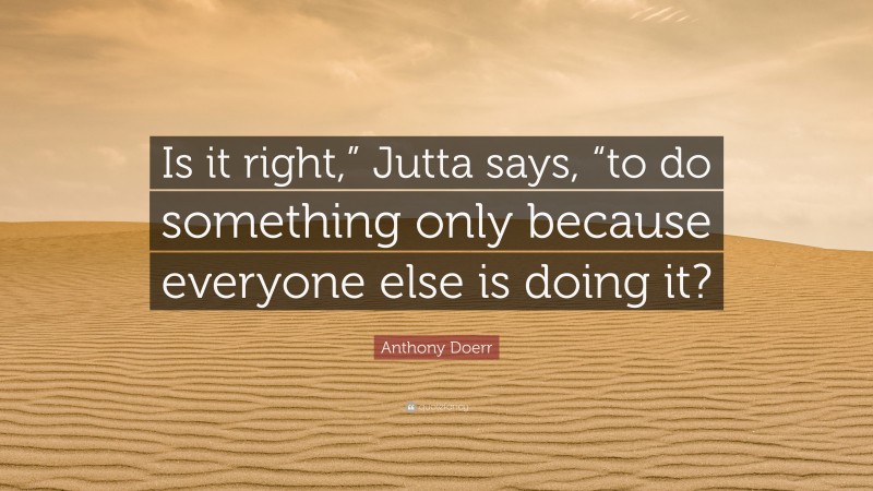 Anthony Doerr Quote: “Is it right,” Jutta says, “to do something only because everyone else is doing it?”