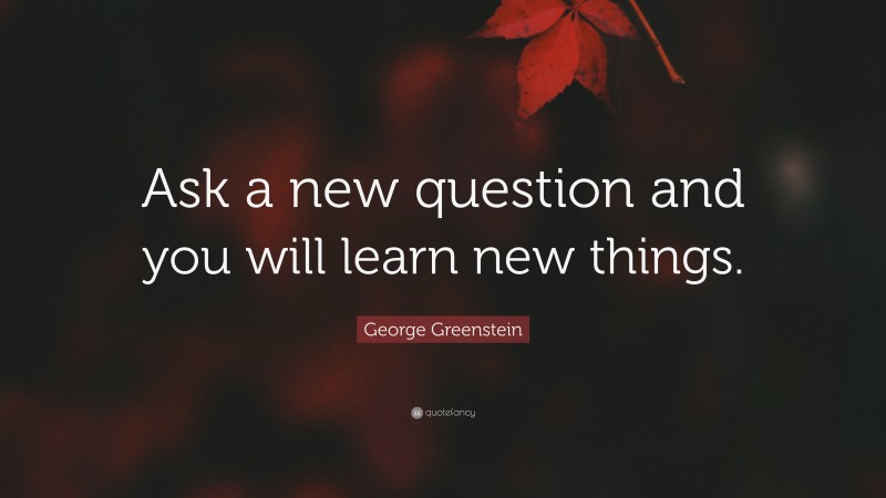 George Greenstein Quote: “Ask a new question and you will learn new things.”