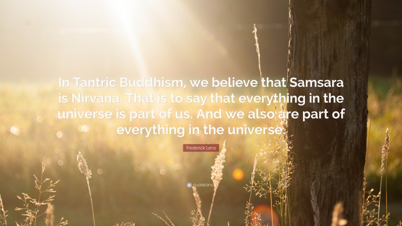 Frederick Lenz Quote: “In Tantric Buddhism, we believe that Samsara is Nirvana. That is to say that everything in the universe is part of us. And we also are part of everything in the universe.”