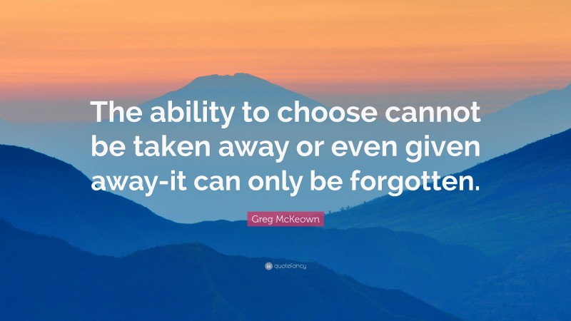 Greg McKeown Quote: “The ability to choose cannot be taken away or even given away-it can only be forgotten.”