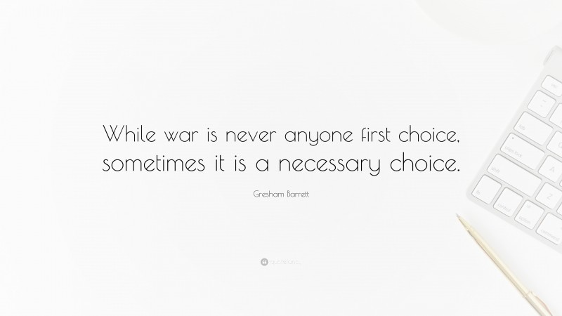 Gresham Barrett Quote: “While war is never anyone first choice, sometimes it is a necessary choice.”