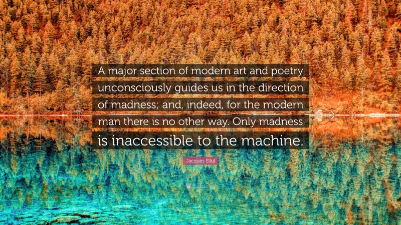 Jacques Ellul Quote: “A major section of modern art and poetry unconsciously guides us in the direction of madness; and, indeed, for the modern man there is no other way. Only madness is inaccessible to the machine.”