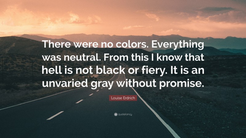Louise Erdrich Quote: “There were no colors. Everything was neutral. From this I know that hell is not black or fiery. It is an unvaried gray without promise.”