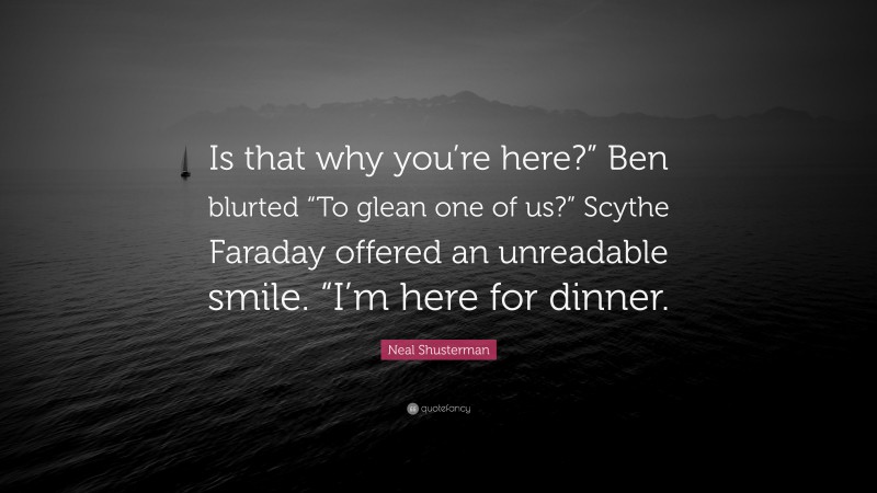 Neal Shusterman Quote: “Is that why you’re here?” Ben blurted “To glean one of us?” Scythe Faraday offered an unreadable smile. “I’m here for dinner.”