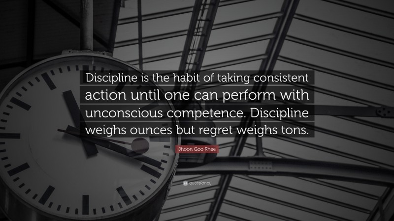 Jhoon Goo Rhee Quote: “Discipline is the habit of taking consistent action until one can perform with unconscious competence. Discipline weighs ounces but regret weighs tons.”