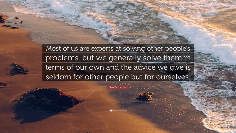 Nan Fairbrother Quote: “Most of us are experts at solving other people’s problems, but we generally solve them in terms of our own and the advice we give is seldom for other people but for ourselves.”