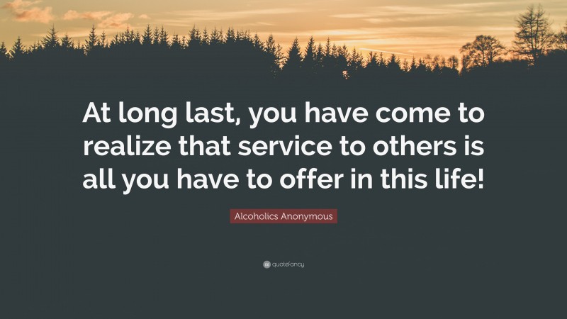 Alcoholics Anonymous Quote: “At long last, you have come to realize that service to others is all you have to offer in this life!”