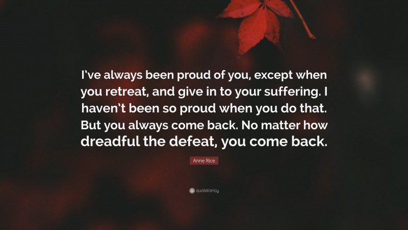 Anne Rice Quote: “I’ve always been proud of you, except when you retreat, and give in to your suffering. I haven’t been so proud when you do that. But you always come back. No matter how dreadful the defeat, you come back.”