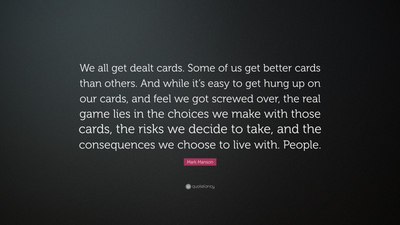Mark Manson Quote: “We all get dealt cards. Some of us get better cards than others. And while it’s easy to get hung up on our cards, and feel we got screwed over, the real game lies in the choices we make with those cards, the risks we decide to take, and the consequences we choose to live with. People.”