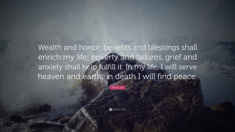 Zhang Zai Quote: “Wealth and honor, benefits and blessings shall enrich my life; poverty and failures, grief and anxiety shall help fulfill it. In my life, I will serve heaven and earth; in death I will find peace.”