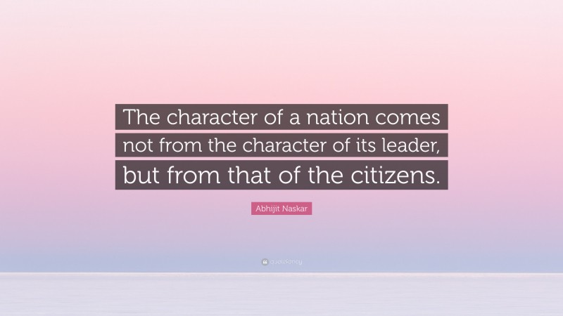 Abhijit Naskar Quote: “The character of a nation comes not from the character of its leader, but from that of the citizens.”