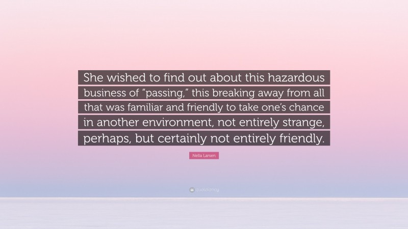 Nella Larsen Quote: “She wished to find out about this hazardous business of “passing,” this breaking away from all that was familiar and friendly to take one’s chance in another environment, not entirely strange, perhaps, but certainly not entirely friendly.”