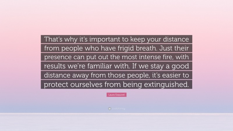 Laura Esquivel Quote: “That’s why it’s important to keep your distance from people who have frigid breath. Just their presence can put out the most intense fire, with results we’re familiar with. If we stay a good distance away from those people, it’s easier to protect ourselves from being extinguished.”