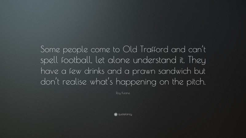 Roy Keane Quote: “Some people come to Old Trafford and can’t spell football, let alone understand it. They have a few drinks and a prawn sandwich but don’t realise what’s happening on the pitch.”