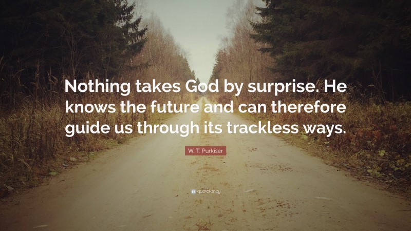 W. T. Purkiser Quote: “Nothing takes God by surprise. He knows the future and can therefore guide us through its trackless ways.”
