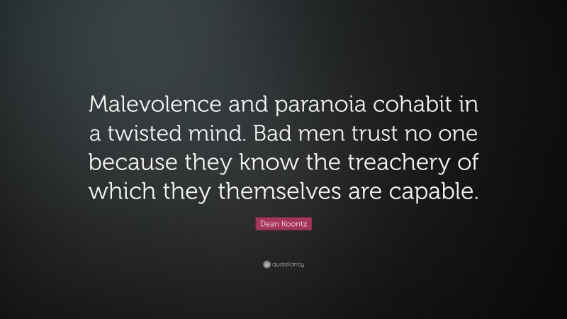 Dean Koontz Quote: “Malevolence and paranoia cohabit in a twisted mind. Bad men trust no one because they know the treachery of which they themselves are capable.”