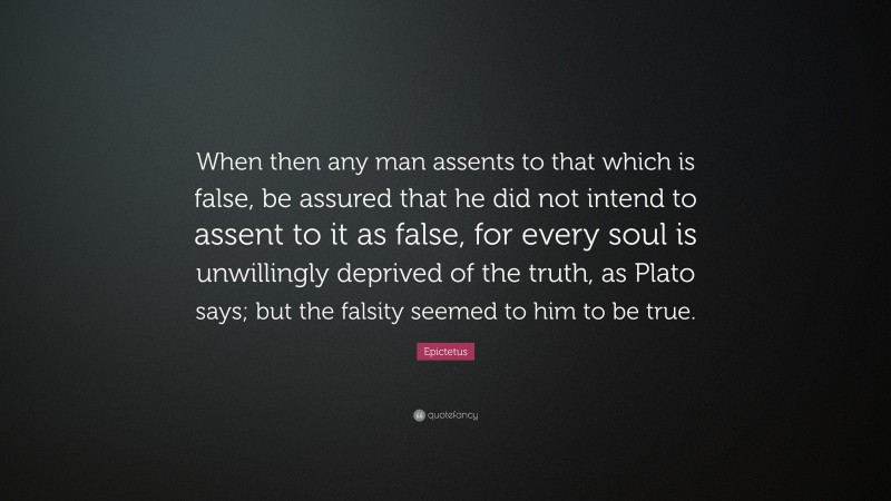 Epictetus Quote: “When then any man assents to that which is false, be assured that he did not intend to assent to it as false, for every soul is unwillingly deprived of the truth, as Plato says; but the falsity seemed to him to be true.”