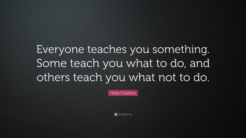 Hilda Charlton Quote: “Everyone teaches you something. Some teach you what to do, and others teach you what not to do.”