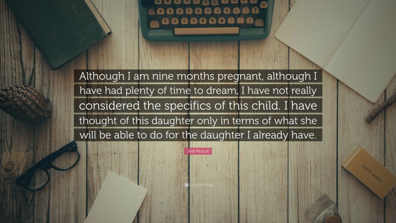 Jodi Picoult Quote: “Although I am nine months pregnant, although I have had plenty of time to dream, I have not really considered the specifics of this child. I have thought of this daughter only in terms of what she will be able to do for the daughter I already have.”