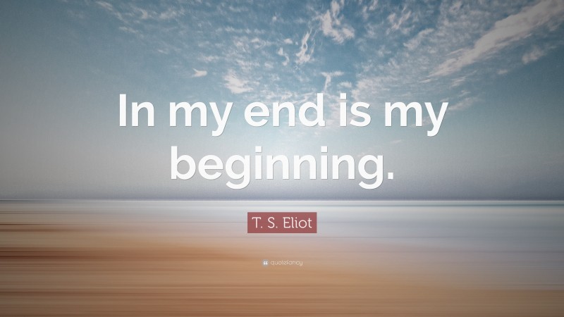 T. S. Eliot Quote: “In my end is my beginning.”